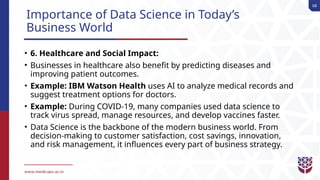 68
Importance of Data Science in Today’s
Business World
• 6. Healthcare and Social Impact:
• Businesses in healthcare also benefit by predicting diseases and
improving patient outcomes.
• Example: IBM Watson Health uses AI to analyze medical records and
suggest treatment options for doctors.
• Example: During COVID-19, many companies used data science to
track virus spread, manage resources, and develop vaccines faster.
• Data Science is the backbone of the modern business world. From
decision-making to customer satisfaction, cost savings, innovation,
and risk management, it influences every part of business strategy.
 