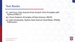 7
Text Books
1. Joel Grus, Data Science from Scratch: First Principles with
Python,O’RIELLY
2. Sinan Ozdemir, Principles of Data Science, PACKT.
3. Joke Vanderplas, Python Data Science Hand Book, O’Reilly
Publication.
 