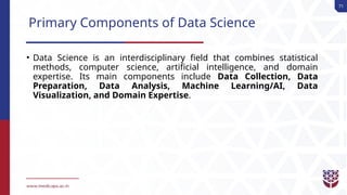 71
Primary Components of Data Science
• Data Science is an interdisciplinary field that combines statistical
methods, computer science, artificial intelligence, and domain
expertise. Its main components include Data Collection, Data
Preparation, Data Analysis, Machine Learning/AI, Data
Visualization, and Domain Expertise.
 