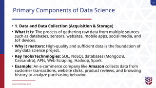 72
Primary Components of Data Science
• 1. Data and Data Collection (Acquisition & Storage)
• What it is: The process of gathering raw data from multiple sources
such as databases, sensors, websites, mobile apps, social media, and
IoT devices.
• Why it matters: High-quality and sufficient data is the foundation of
any data science project.
• Key Tools/Technologies: SQL, NoSQL databases (MongoDB,
Cassandra), APIs, Web Scraping, Hadoop, Spark.
• Example: An e-commerce company like Amazon collects data from
customer transactions, website clicks, product reviews, and browsing
history to analyze purchasing behavior.
 