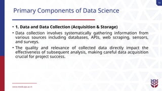 73
Primary Components of Data Science
• 1. Data and Data Collection (Acquisition & Storage)
• Data collection involves systematically gathering information from
various sources including databases, APIs, web scraping, sensors,
and surveys.
• The quality and relevance of collected data directly impact the
effectiveness of subsequent analysis, making careful data acquisition
crucial for project success.
 