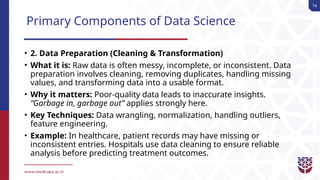 74
Primary Components of Data Science
• 2. Data Preparation (Cleaning & Transformation)
• What it is: Raw data is often messy, incomplete, or inconsistent. Data
preparation involves cleaning, removing duplicates, handling missing
values, and transforming data into a usable format.
• Why it matters: Poor-quality data leads to inaccurate insights.
“Garbage in, garbage out” applies strongly here.
• Key Techniques: Data wrangling, normalization, handling outliers,
feature engineering.
• Example: In healthcare, patient records may have missing or
inconsistent entries. Hospitals use data cleaning to ensure reliable
analysis before predicting treatment outcomes.
 
