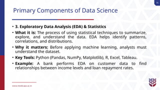 75
Primary Components of Data Science
• 3. Exploratory Data Analysis (EDA) & Statistics
• What it is: The process of using statistical techniques to summarize,
explore, and understand the data. EDA helps identify patterns,
correlations, and distributions.
• Why it matters: Before applying machine learning, analysts must
understand the dataset.
• Key Tools: Python (Pandas, NumPy, Matplotlib), R, Excel, Tableau.
• Example: A bank performs EDA on customer data to find
relationships between income levels and loan repayment rates.
 