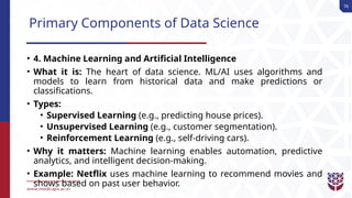 76
Primary Components of Data Science
• 4. Machine Learning and Artificial Intelligence
• What it is: The heart of data science. ML/AI uses algorithms and
models to learn from historical data and make predictions or
classifications.
• Types:
• Supervised Learning (e.g., predicting house prices).
• Unsupervised Learning (e.g., customer segmentation).
• Reinforcement Learning (e.g., self-driving cars).
• Why it matters: Machine learning enables automation, predictive
analytics, and intelligent decision-making.
• Example: Netflix uses machine learning to recommend movies and
shows based on past user behavior.
 