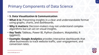 77
Primary Components of Data Science
• 5. Data Visualization & Communication
• What it is: Presenting insights in a clear and understandable format
using graphs, charts, and dashboards.
• Why it matters: Decision-makers may not understand complex
algorithms but can act on visual insights.
• Key Tools: Tableau, Power BI, Python (Seaborn, Matplotlib), R
(ggplot2).
• Example: Google Analytics provides interactive dashboards that
allow businesses to track website traffic, user engagement, and
conversion rates.
 