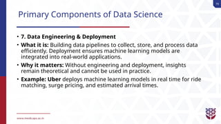 79
Primary Components of Data Science
• 7. Data Engineering & Deployment
• What it is: Building data pipelines to collect, store, and process data
efficiently. Deployment ensures machine learning models are
integrated into real-world applications.
• Why it matters: Without engineering and deployment, insights
remain theoretical and cannot be used in practice.
• Example: Uber deploys machine learning models in real time for ride
matching, surge pricing, and estimated arrival times.
 