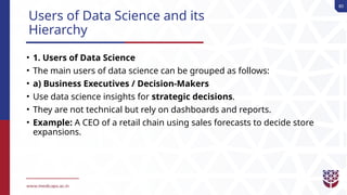 80
Users of Data Science and its
Hierarchy
• 1. Users of Data Science
• The main users of data science can be grouped as follows:
• a) Business Executives / Decision-Makers
• Use data science insights for strategic decisions.
• They are not technical but rely on dashboards and reports.
• Example: A CEO of a retail chain using sales forecasts to decide store
expansions.
 