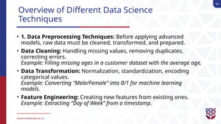 84
Overview of Different Data Science
Techniques
• 1. Data Preprocessing Techniques: Before applying advanced
models, raw data must be cleaned, transformed, and prepared.
• Data Cleaning: Handling missing values, removing duplicates,
correcting errors.
Example: Filling missing ages in a customer dataset with the average age.
• Data Transformation: Normalization, standardization, encoding
categorical values.
Example: Converting “Male/Female” into 0/1 for machine learning
models.
• Feature Engineering: Creating new features from existing ones.
Example: Extracting “Day of Week” from a timestamp.
 