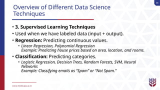 86
Overview of Different Data Science
Techniques
• 3. Supervised Learning Techniques
• Used when we have labeled data (input + output).
• Regression: Predicting continuous values.
• Linear Regression, Polynomial Regression
Example: Predicting house prices based on area, location, and rooms.
• Classification: Predicting categories.
• Logistic Regression, Decision Trees, Random Forests, SVM, Neural
Networks
Example: Classifying emails as “Spam” or “Not Spam.”
 