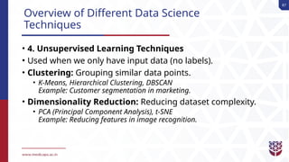 87
Overview of Different Data Science
Techniques
• 4. Unsupervised Learning Techniques
• Used when we only have input data (no labels).
• Clustering: Grouping similar data points.
• K-Means, Hierarchical Clustering, DBSCAN
Example: Customer segmentation in marketing.
• Dimensionality Reduction: Reducing dataset complexity.
• PCA (Principal Component Analysis), t-SNE
Example: Reducing features in image recognition.
 