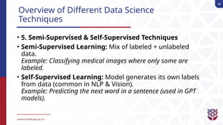 88
Overview of Different Data Science
Techniques
• 5. Semi-Supervised & Self-Supervised Techniques
• Semi-Supervised Learning: Mix of labeled + unlabeled
data.
Example: Classifying medical images where only some are
labeled.
• Self-Supervised Learning: Model generates its own labels
from data (common in NLP & Vision).
Example: Predicting the next word in a sentence (used in GPT
models).
 