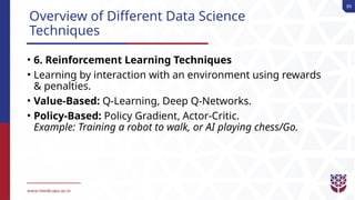 89
Overview of Different Data Science
Techniques
• 6. Reinforcement Learning Techniques
• Learning by interaction with an environment using rewards
& penalties.
• Value-Based: Q-Learning, Deep Q-Networks.
• Policy-Based: Policy Gradient, Actor-Critic.
Example: Training a robot to walk, or AI playing chess/Go.
 