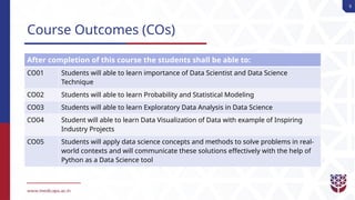 9
Course Outcomes (COs)
After completion of this course the students shall be able to:
CO01 Students will able to learn importance of Data Scientist and Data Science
Technique
CO02 Students will able to learn Probability and Statistical Modeling
CO03 Students will able to learn Exploratory Data Analysis in Data Science
CO04 Student will able to learn Data Visualization of Data with example of Inspiring
Industry Projects
CO05 Students will apply data science concepts and methods to solve problems in real-
world contexts and will communicate these solutions effectively with the help of
Python as a Data Science tool
 