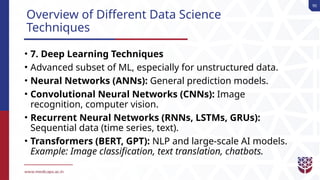 90
Overview of Different Data Science
Techniques
• 7. Deep Learning Techniques
• Advanced subset of ML, especially for unstructured data.
• Neural Networks (ANNs): General prediction models.
• Convolutional Neural Networks (CNNs): Image
recognition, computer vision.
• Recurrent Neural Networks (RNNs, LSTMs, GRUs):
Sequential data (time series, text).
• Transformers (BERT, GPT): NLP and large-scale AI models.
Example: Image classification, text translation, chatbots.
 