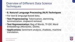91
Overview of Different Data Science
Techniques
• 8. Natural Language Processing (NLP) Techniques
• For text & language-based data.
• Text Preprocessing: Tokenization, stemming,
lemmatization, stopword removal.
• Text Representation: Bag of Words, TF-IDF, Word
Embeddings (Word2Vec, GloVe).
• Applications: Sentiment analysis, chatbots, machine
translation.
 