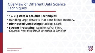 93
Overview of Different Data Science
Techniques
• 10. Big Data & Scalable Techniques
• Handling large datasets that don’t fit into memory.
• Distributed Computing: Hadoop, Spark.
• Stream Processing: Apache Kafka, Flink.
Example: Real-time fraud detection in banking.
 
