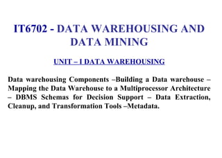 1
IT6702 - DATA WAREHOUSING AND
DATA MINING
UNIT – I DATA WAREHOUSING
Data warehousing Components –Building a Data warehouse –
Mapping the Data Warehouse to a Multiprocessor Architecture
– DBMS Schemas for Decision Support – Data Extraction,
Cleanup, and Transformation Tools –Metadata.
IFETCE/CSE/III YEAR/VI SEM/IT6702/DWDM/PPT/UNIT-1/ VER 1.2
 