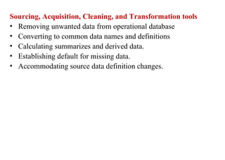 14
Sourcing, Acquisition, Cleaning, and Transformation tools
• Removing unwanted data from operational database
• Converting to common data names and definitions
• Calculating summarizes and derived data.
• Establishing default for missing data.
• Accommodating source data definition changes.
IFETCE/CSE/III YEAR/VI SEM/IT6702/DWDM/PPT/UNIT-1/ VER 1.2
 