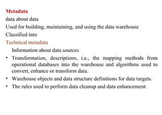 15
Metadata
data about data
Used for building, maintaining, and using the data warehouse
Classified into
Technical metadata
Information about data sources
• Transformation, descriptions, i.e., the mapping methods from
operational databases into the warehouse and algorithms used to
convert, enhance or transform data.
• Warehouse objects and data structure definitions for data targets.
• The rules used to perform data cleanup and data enhancement.
IFETCE/CSE/III YEAR/VI SEM/IT6702/DWDM/PPT/UNIT-1/ VER 1.2
 