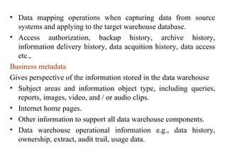16
• Data mapping operations when capturing data from source
systems and applying to the target warehouse database.
• Access authorization, backup history, archive history,
information delivery history, data acquition history, data access
etc.,
Business metadata
Gives perspective of the information stored in the data warehouse
• Subject areas and information object type, including queries,
reports, images, video, and / or audio clips.
• Internet home pages.
• Other information to support all data warehouse components.
• Data warehouse operational information e.g., data history,
ownership, extract, audit trail, usage data.
IFETCE/CSE/III YEAR/VI SEM/IT6702/DWDM/PPT/UNIT-1/ VER 1.2
 