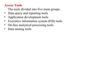 17
Access Tools
The tools divided into five main groups.
• Data query and reporting tools
• Application development tools
• Executive information system (EIS) tools
• On-line analytical processing tools
• Data mining tools
IFETCE/CSE/III YEAR/VI SEM/IT6702/DWDM/PPT/UNIT-1/ VER 1.2
 