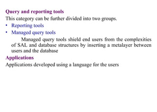 18
Query and reporting tools
This category can be further divided into two groups.
• Reporting tools
• Managed query tools
Managed query tools shield end users from the complexities
of SAL and database structures by inserting a metalayer between
users and the database
Applications
Applications developed using a language for the users
IFETCE/CSE/III YEAR/VI SEM/IT6702/DWDM/PPT/UNIT-1/ VER 1.2
 