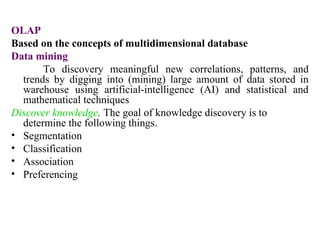 19
OLAP
Based on the concepts of multidimensional database
Data mining
To discovery meaningful new correlations, patterns, and
trends by digging into (mining) large amount of data stored in
warehouse using artificial-intelligence (AI) and statistical and
mathematical techniques
Discover knowledge. The goal of knowledge discovery is to
determine the following things.
• Segmentation
• Classification
• Association
• Preferencing
IFETCE/CSE/III YEAR/VI SEM/IT6702/DWDM/PPT/UNIT-1/ VER 1.2
 