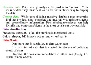 20
Visualize data. Prior to any analysis, the goal is to “humanize” the
mass of data they must deal with and find a clever way to display
the data.
Correct data. While consolidating massive database may enterprise
find that the data is not complete and invariably contains erroneous
and contradictory information. Data mining techniques can help
identify and correct problems in the most consistent way possible.
Data visualization
Presenting the output of all the previously mentioned tools
Colors, shapes, 3-D images, sound, and virtual reality
Data Marts
Data store that is subsidiary to data warehouse
It is partition of data that is created for the use of dedicated
group of users
Placed on the data warehouse database rather than placing it as
separate store of data.
IFETCE/CSE/III YEAR/VI SEM/IT6702/DWDM/PPT/UNIT-1/ VER 1.2
 