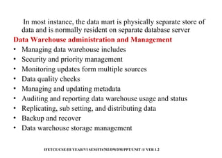 21
In most instance, the data mart is physically separate store of
data and is normally resident on separate database server
Data Warehouse administration and Management
• Managing data warehouse includes
• Security and priority management
• Monitoring updates form multiple sources
• Data quality checks
• Managing and updating metadata
• Auditing and reporting data warehouse usage and status
• Replicating, sub setting, and distributing data
• Backup and recover
• Data warehouse storage management
IFETCE/CSE/III YEAR/VI SEM/IT6702/DWDM/PPT/UNIT-1/ VER 1.2
 