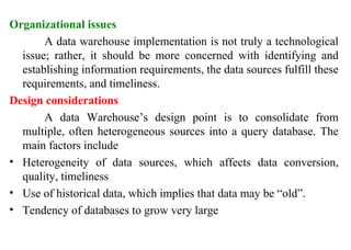 25
Organizational issues
A data warehouse implementation is not truly a technological
issue; rather, it should be more concerned with identifying and
establishing information requirements, the data sources fulfill these
requirements, and timeliness.
Design considerations
A data Warehouse’s design point is to consolidate from
multiple, often heterogeneous sources into a query database. The
main factors include
• Heterogeneity of data sources, which affects data conversion,
quality, timeliness
• Use of historical data, which implies that data may be “old”.
• Tendency of databases to grow very large
IFETCE/CSE/III YEAR/VI SEM/IT6702/DWDM/PPT/UNIT-1/ VER 1.2
 