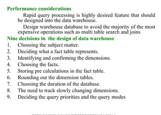 28
Performance considerations
Rapid query processing is highly desired feature that should
be designed into the data warehouse.
Design warehouse database to avoid the majority of the most
expensive operations such as multi table search and joins
Nine decisions in the design of data warehouse
1. Choosing the subject matter.
2. Deciding what a fact table represents.
3. Identifying and confirming the dimensions.
4. Choosing the facts.
5. Storing pre calculations in the fact table.
6. Rounding out the dimension tables.
7. Choosing the duration of the database.
8. The need to track slowly changing dimensions.
9. Deciding the query priorities and the query modes
IFETCE/CSE/III YEAR/VI SEM/IT6702/DWDM/PPT/UNIT-1/ VER 1.2
 