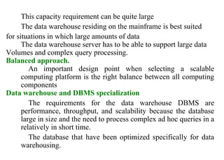 30
This capacity requirement can be quite large
The data warehouse residing on the mainframe is best suited
for situations in which large amounts of data
The data warehouse server has to be able to support large data
Volumes and complex query processing.
Balanced approach.
An important design point when selecting a scalable
computing platform is the right balance between all computing
components
Data warehouse and DBMS specialization
The requirements for the data warehouse DBMS are
performance, throughput, and scalability because the database
large in size and the need to process complex ad hoc queries in a
relatively in short time.
The database that have been optimized specifically for data
warehousing.
IFETCE/CSE/III YEAR/VI SEM/IT6702/DWDM/PPT/UNIT-1/ VER 1.2
 