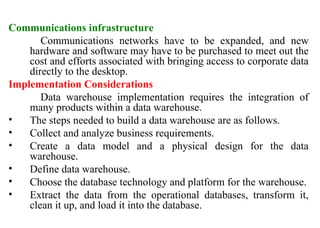 31
Communications infrastructure
Communications networks have to be expanded, and new
hardware and software may have to be purchased to meet out the
cost and efforts associated with bringing access to corporate data
directly to the desktop.
Implementation Considerations
Data warehouse implementation requires the integration of
many products within a data warehouse.
• The steps needed to build a data warehouse are as follows.
• Collect and analyze business requirements.
• Create a data model and a physical design for the data
warehouse.
• Define data warehouse.
• Choose the database technology and platform for the warehouse.
• Extract the data from the operational databases, transform it,
clean it up, and load it into the database.
IFETCE/CSE/III YEAR/VI SEM/IT6702/DWDM/PPT/UNIT-1/ VER 1.2
 