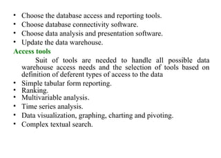 32
• Choose the database access and reporting tools.
• Choose database connectivity software.
• Choose data analysis and presentation software.
• Update the data warehouse.
Access tools
Suit of tools are needed to handle all possible data
warehouse access needs and the selection of tools based on
definition of deferent types of access to the data
• Simple tabular form reporting.
• Ranking.
• Multivariable analysis.
• Time series analysis.
• Data visualization, graphing, charting and pivoting.
• Complex textual search.
IFETCE/CSE/III YEAR/VI SEM/IT6702/DWDM/PPT/UNIT-1/ VER 1.2
 