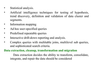 33
• Statistical analysis.
• Artificial intelligence techniques for testing of hypothesis,
trend discovery, definition and validation of data cluster and
segments.
• Information mapping
• Ad hoc user-specified queries
• Predefined repeatable queries
• Interactive drill-down reporting and analysis.
• Complex queries with multitable joins, multilevel sub queries,
and sophisticated search criteria.
Data extraction, cleanup, transformation and migration
Data extraction decides the ability to transform, consolidate,
integrate, and repair the data should be considered
IFETCE/CSE/III YEAR/VI SEM/IT6702/DWDM/PPT/UNIT-1/ VER 1.2
 
