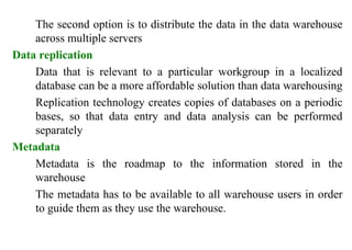35
The second option is to distribute the data in the data warehouse
across multiple servers
Data replication
Data that is relevant to a particular workgroup in a localized
database can be a more affordable solution than data warehousing
Replication technology creates copies of databases on a periodic
bases, so that data entry and data analysis can be performed
separately
Metadata
Metadata is the roadmap to the information stored in the
warehouse
The metadata has to be available to all warehouse users in order
to guide them as they use the warehouse.
IFETCE/CSE/III YEAR/VI SEM/IT6702/DWDM/PPT/UNIT-1/ VER 1.2
 