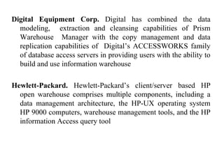37
Digital Equipment Corp. Digital has combined the data
modeling, extraction and cleansing capabilities of Prism
Warehouse Manager with the copy management and data
replication capabilities of Digital’s ACCESSWORKS family
of database access servers in providing users with the ability to
build and use information warehouse
Hewlett-Packard. Hewlett-Packard’s client/server based HP
open warehouse comprises multiple components, including a
data management architecture, the HP-UX operating system
HP 9000 computers, warehouse management tools, and the HP
information Access query tool
IFETCE/CSE/III YEAR/VI SEM/IT6702/DWDM/PPT/UNIT-1/ VER 1.2
 