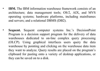 38
• IBM. The IBM information warehouse framework consists of an
architecture; data management tools; OS/2, AIX, and MVS
operating systems; hardware platforms, including mainframes
and servers; and a relational DBMS (DB2).
• Sequent. Sequent computer systems Inc.’s DecisionPoint
Program is a decision support program for the delivery of data
warehouses dedicated to on-line complex query processing
(OLCP). Using graphical interfaces users query the data
warehouse by pointing and clicking on the warehouse data item
they want to analyze. Query results are placed on the program’s
clipboard for pasting onto a variety of desktop applications, or
they can be saved on to a disk.
IFETCE/CSE/III YEAR/VI SEM/IT6702/DWDM/PPT/UNIT-1/ VER 1.2
 