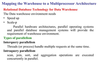 43
Mapping the Warehouse to a Multiprocessor Architecture
Relational Database Technology for Data Warehouse
The Data warehouse environment needs
• Speed up
• Scale-p
Parallel hardware architectures, parallel operating systems
and parallel database management systems will provide the
requirement of warehouse environment.
Types of parallelism
Interquery parallelism
Threads (or process) handle multiple requests at the same time.
Intraquery parallelism
scan, join, sort, and aggregation operations are executed
concurrently in parallel.
IFETCE/CSE/III YEAR/VI SEM/IT6702/DWDM/PPT/UNIT-1/ VER 1.2
 