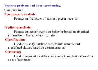 5
Business problem and data warehousing
Classified into
Retrospective analysis:
Focuses on the issues of past and present events.
Predictive analysis:
Focuses on certain events or behavior based on historical
information. Further classified into
Classification:
Used to classify database records into a number of
predefined classes based on certain criteria.
Clustering:
Used to segment a database into subsets or clusters based on
a set of attributes
IFETCE/CSE/III YEAR/VI SEM/IT6702/DWDM/PPT/UNIT-1/ VER 1.2
 