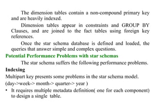 59
The dimension tables contain a non-compound primary key
and are heavily indexed.
Dimension tables appear in constraints and GROUP BY
Clauses, and are joined to the fact tables using foreign key
references.
Once the star schema database is defined and loaded, the
queries that answer simple and complex questions.
Potential Performance Problems with star schemas
The star schema suffers the following performance problems.
Indexing
Multipart key presents some problems in the star schema model.
(day->week-> month-> quarter-> year )
• It requires multiple metadata definition( one for each component)
to design a single table.
IFETCE/CSE/III YEAR/VI SEM/IT6702/DWDM/PPT/UNIT-1/ VER 1.2
 