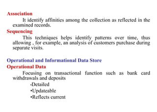 6
Association
It identify affinities among the collection as reflected in the
examined records.
Sequencing
This techniques helps identify patterns over time, thus
allowing , for example, an analysis of customers purchase during
separate visits.
Operational and Informational Data Store
Operational Data
Focusing on transactional function such as bank card
withdrawals and deposits
•Detailed
•Updateable
•Reflects current
IFETCE/CSE/III YEAR/VI SEM/IT6702/DWDM/PPT/UNIT-1/ VER 1.2
 