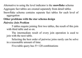 61
Alternative to using the level indicator is the snowflake schema
Aggregate fact tables are created separately from detail tables
Snowflake schema contains separate fact tables for each level of
aggregation
Other problems with the star schema design
Pairwise Join Problem
5 tables require joining first two tables, the result of this join
with third table and so on.
The intermediate result of every join operation is used to
join with the next table.
Selecting the best order of pairwise joins rarely can be solve
in a reasonable amount of time.
Five-table query has 5!=120 combinations
IFETCE/CSE/III YEAR/VI SEM/IT6702/DWDM/PPT/UNIT-1/ VER 1.2
 