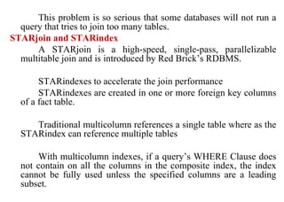 62
This problem is so serious that some databases will not run a
query that tries to join too many tables.
STARjoin and STARindex
A STARjoin is a high-speed, single-pass, parallelizable
multitable join and is introduced by Red Brick’s RDBMS.
STARindexes to accelerate the join performance
STARindexes are created in one or more foreign key columns
of a fact table.
Traditional multicolumn references a single table where as the
STARindex can reference multiple tables
With multicolumn indexes, if a query’s WHERE Clause does
not contain on all the columns in the composite index, the index
cannot be fully used unless the specified columns are a leading
subset.
IFETCE/CSE/III YEAR/VI SEM/IT6702/DWDM/PPT/UNIT-1/ VER 1.2
 