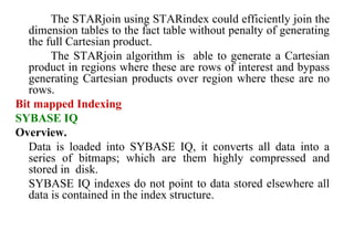 63
The STARjoin using STARindex could efficiently join the
dimension tables to the fact table without penalty of generating
the full Cartesian product.
The STARjoin algorithm is able to generate a Cartesian
product in regions where these are rows of interest and bypass
generating Cartesian products over region where these are no
rows.
Bit mapped Indexing
SYBASE IQ
Overview.
Data is loaded into SYBASE IQ, it converts all data into a
series of bitmaps; which are them highly compressed and
stored in disk.
SYBASE IQ indexes do not point to data stored elsewhere all
data is contained in the index structure.
IFETCE/CSE/III YEAR/VI SEM/IT6702/DWDM/PPT/UNIT-1/ VER 1.2
 