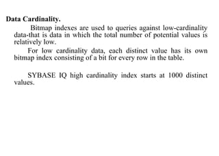 64
Data Cardinality.
Bitmap indexes are used to queries against low-cardinality
data-that is data in which the total number of potential values is
relatively low.
For low cardinality data, each distinct value has its own
bitmap index consisting of a bit for every row in the table.
SYBASE IQ high cardinality index starts at 1000 distinct
values.
IFETCE/CSE/III YEAR/VI SEM/IT6702/DWDM/PPT/UNIT-1/ VER 1.2
 