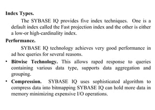 66
Index Types.
The SYBASE IQ provides five index techniques. One is a
default index called the Fast projection index and the other is either
a low-or high-cardinality index.
Performance.
SYBASE IQ technology achieves very good performance in
ad hoc queries for several reasons.
• Bitwise Technology. This allows raped response to queries
containing various data type, supports data aggregation and
grouping.
• Compression. SYBASE IQ uses sophisticated algorithm to
compress data into bitmapping SYBASE IQ can hold more data in
memory minimizing expensive I/O operations.
IFETCE/CSE/III YEAR/VI SEM/IT6702/DWDM/PPT/UNIT-1/ VER 1.2
 