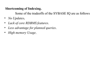 69
Shortcoming of Indexing.
Some of the tradeoffs of the SYBASE IQ are as follows
• No Updates.
• Lack of core RDBMS features.
• Less advantage for planned queries.
• High memory Usage.
IFETCE/CSE/III YEAR/VI SEM/IT6702/DWDM/PPT/UNIT-1/ VER 1.2
 