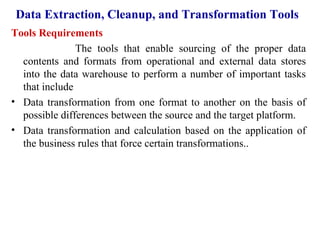73
Data Extraction, Cleanup, and Transformation Tools
Tools Requirements
The tools that enable sourcing of the proper data
contents and formats from operational and external data stores
into the data warehouse to perform a number of important tasks
that include
• Data transformation from one format to another on the basis of
possible differences between the source and the target platform.
• Data transformation and calculation based on the application of
the business rules that force certain transformations..
IFETCE/CSE/III YEAR/VI SEM/IT6702/DWDM/PPT/UNIT-1/ VER 1.2
 