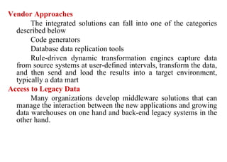 74
Vendor Approaches
The integrated solutions can fall into one of the categories
described below
Code generators
Database data replication tools
Rule-driven dynamic transformation engines capture data
from source systems at user-defined intervals, transform the data,
and then send and load the results into a target environment,
typically a data mart
Access to Legacy Data
Many organizations develop middleware solutions that can
manage the interaction between the new applications and growing
data warehouses on one hand and back-end legacy systems in the
other hand.
IFETCE/CSE/III YEAR/VI SEM/IT6702/DWDM/PPT/UNIT-1/ VER 1.2
 